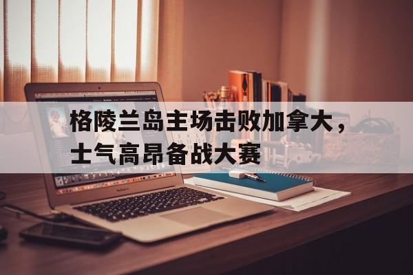 亚美体育网页版-关于格陵兰岛主场击败加拿大，士气高昂备战大赛的信息